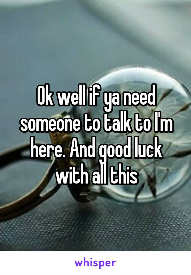 Ok well if ya need someone to talk to I'm here. And good luck with all this