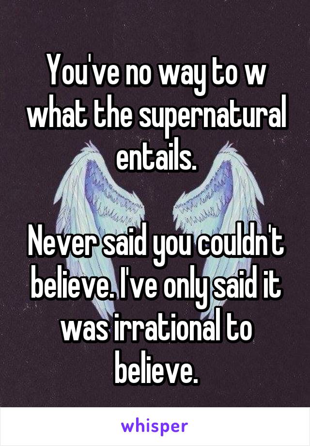 You've no way to w what the supernatural entails.

Never said you couldn't believe. I've only said it was irrational to believe.