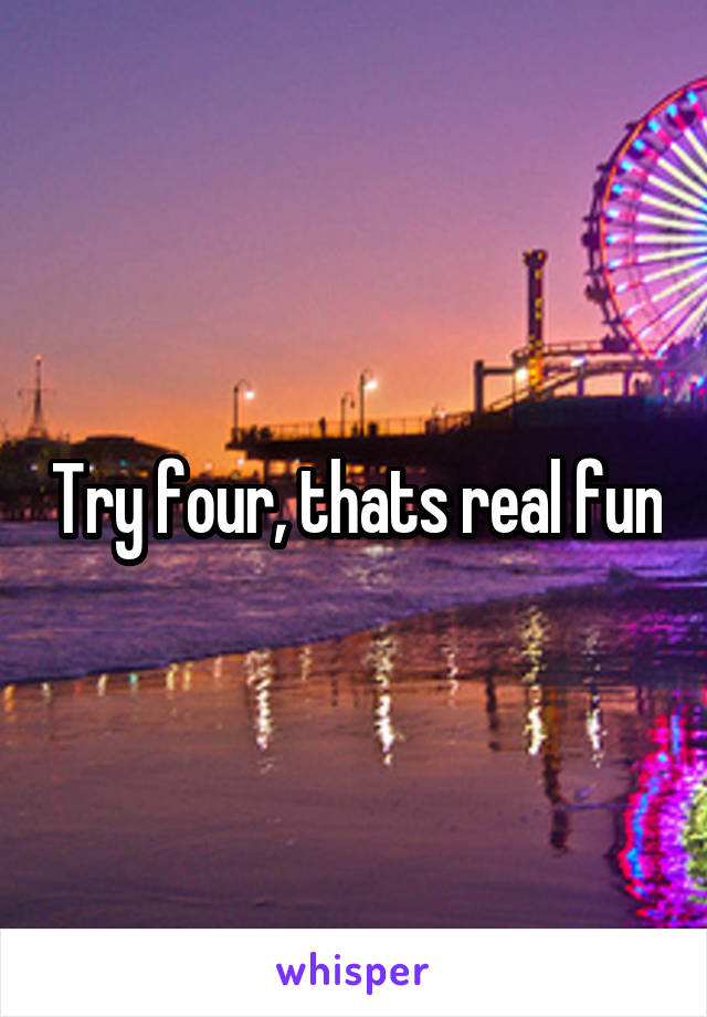 Try four, thats real fun