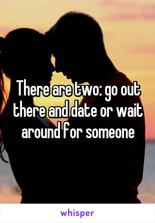 There are two: go out there and date or wait around for someone