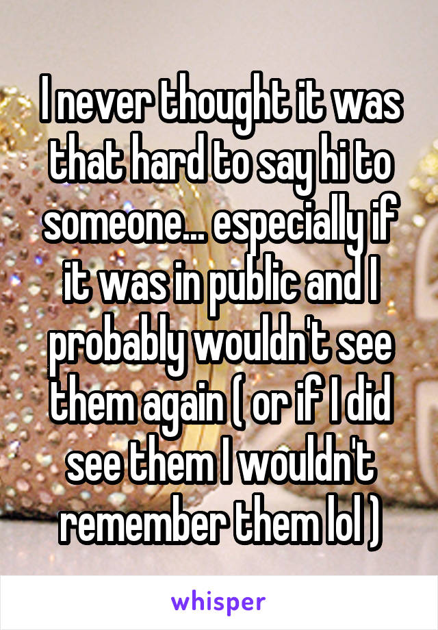 I never thought it was that hard to say hi to someone... especially if it was in public and I probably wouldn't see them again ( or if I did see them I wouldn't remember them lol )