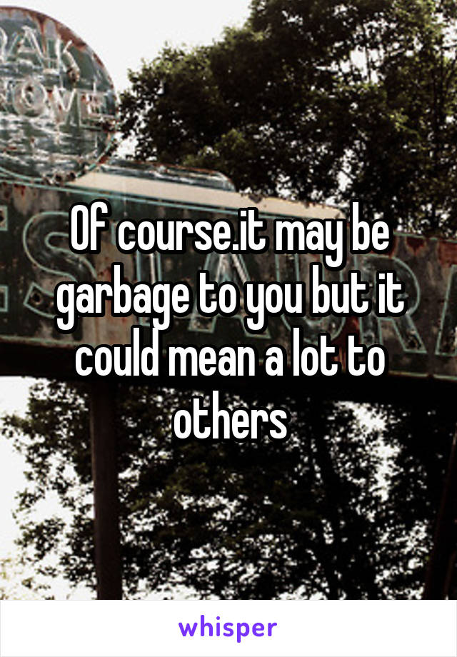 Of course.it may be garbage to you but it could mean a lot to others