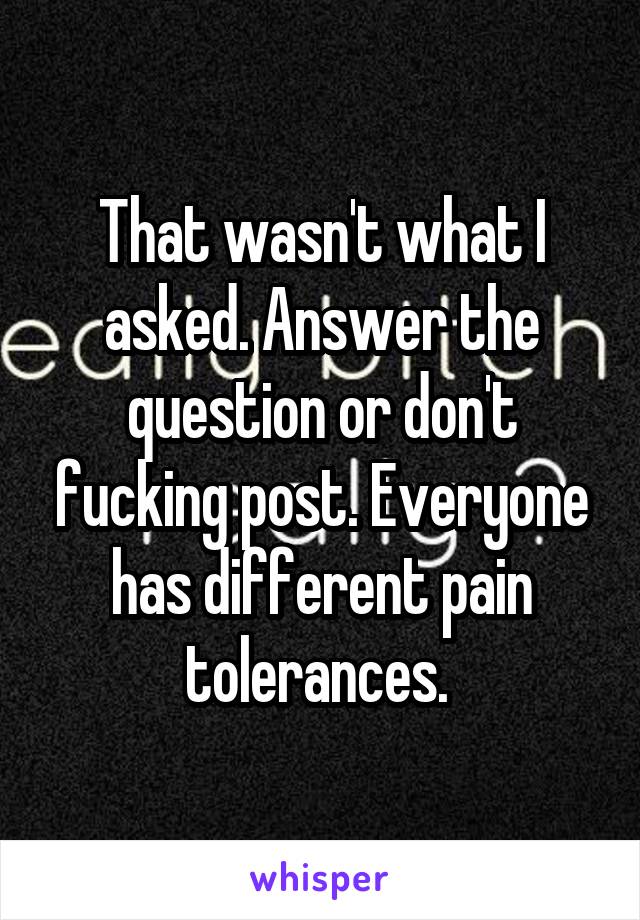 That wasn't what I asked. Answer the question or don't fucking post. Everyone has different pain tolerances. 