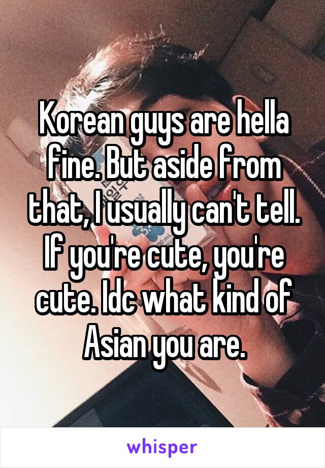 Korean guys are hella fine. But aside from that, I usually can't tell. If you're cute, you're cute. Idc what kind of Asian you are.