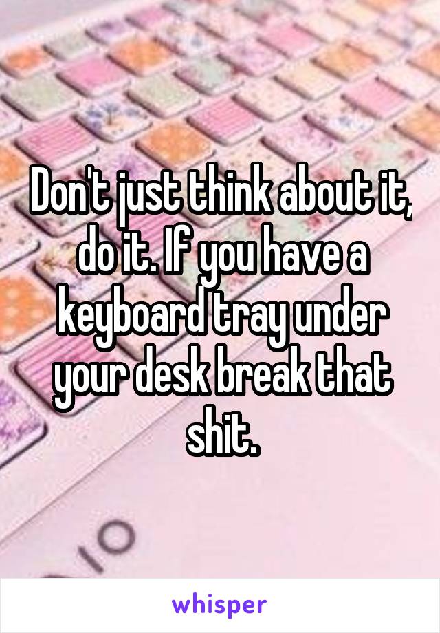 Don't just think about it, do it. If you have a keyboard tray under your desk break that shit.