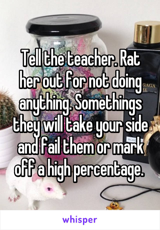 Tell the teacher. Rat her out for not doing anything. Somethings they will take your side and fail them or mark off a high percentage. 