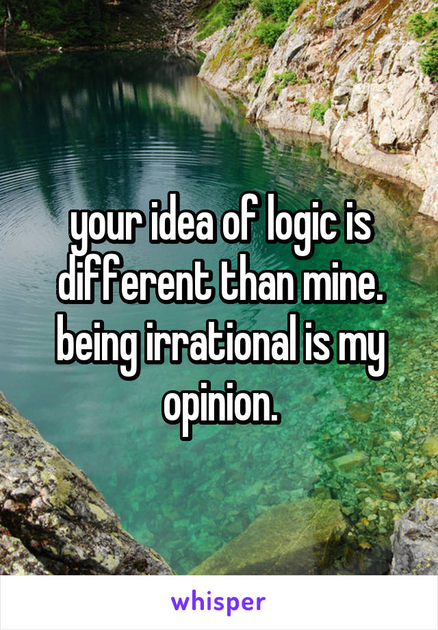 your idea of logic is different than mine. being irrational is my opinion.