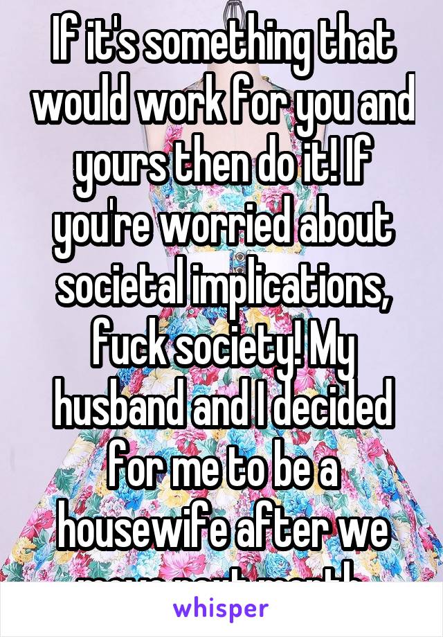 If it's something that would work for you and yours then do it! If you're worried about societal implications, fuck society! My husband and I decided for me to be a housewife after we move next month.