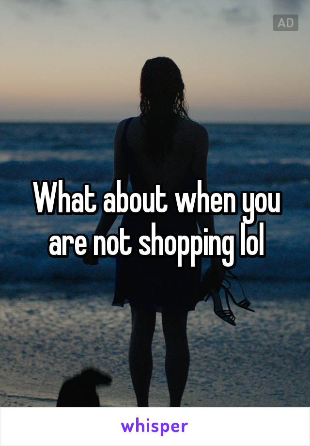 What about when you are not shopping lol
