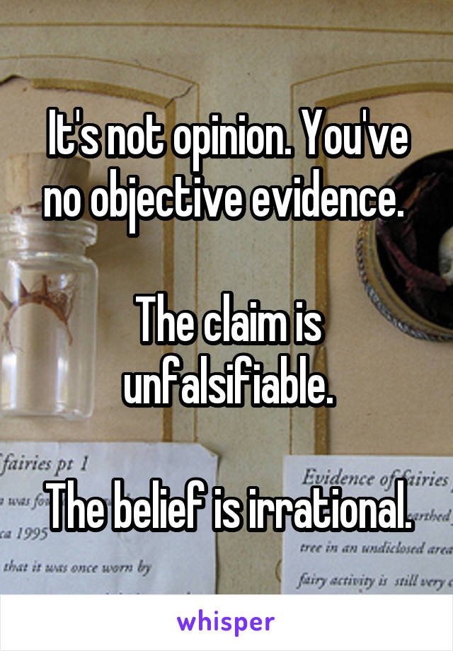 It's not opinion. You've no objective evidence. 

The claim is unfalsifiable.

The belief is irrational.