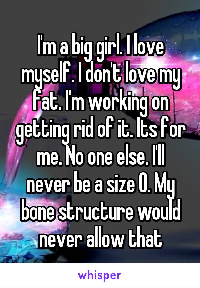 I'm a big girl. I love myself. I don't love my fat. I'm working on getting rid of it. Its for me. No one else. I'll never be a size 0. My bone structure would never allow that