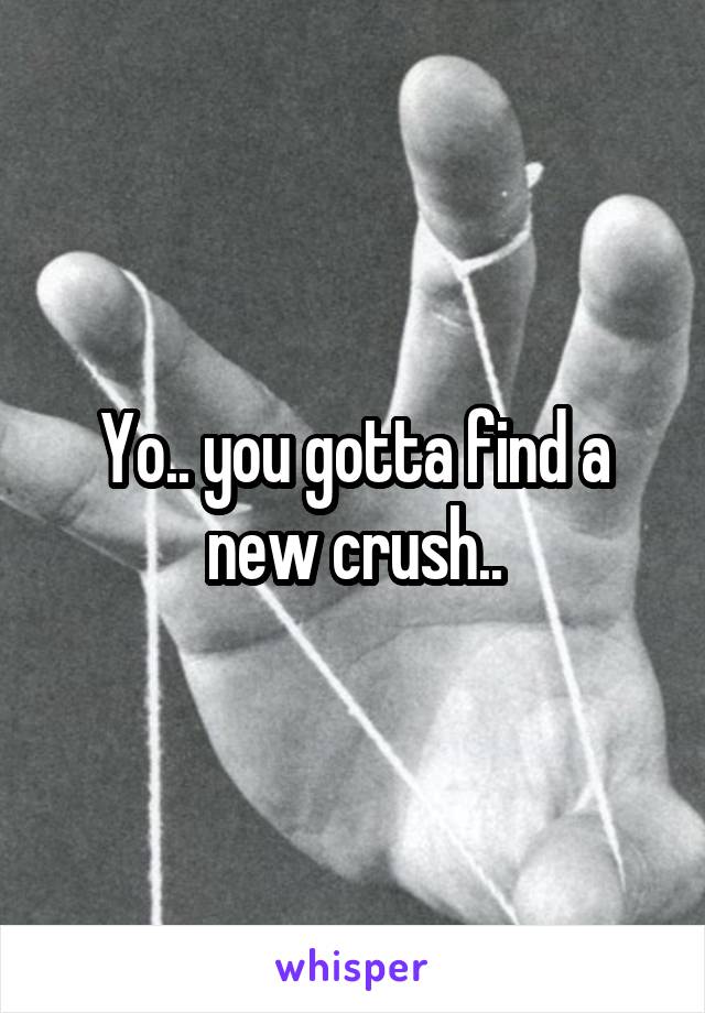 Yo.. you gotta find a new crush..
