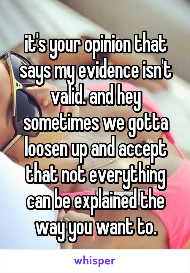 it's your opinion that says my evidence isn't valid. and hey sometimes we gotta loosen up and accept that not everything can be explained the way you want to.