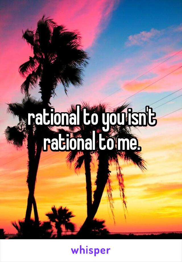 rational to you isn't rational to me.