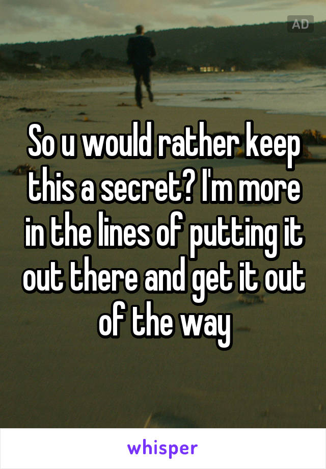 So u would rather keep this a secret? I'm more in the lines of putting it out there and get it out of the way