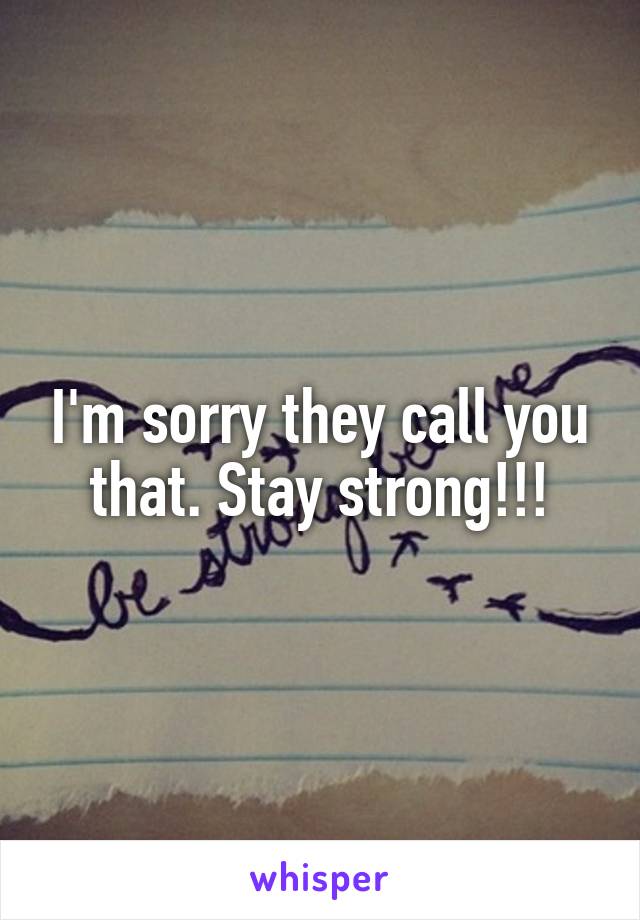 I'm sorry they call you that. Stay strong!!!