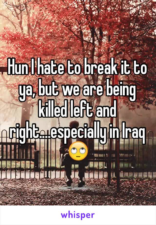 Hun I hate to break it to ya, but we are being killed left and right....especially in Iraq 🙄