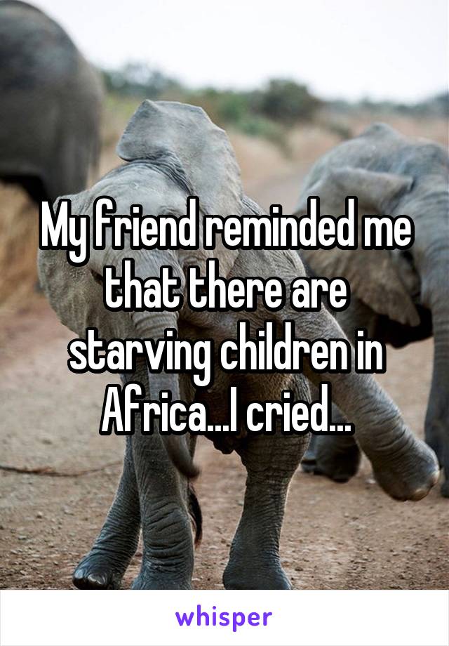 My friend reminded me that there are starving children in Africa...I cried...