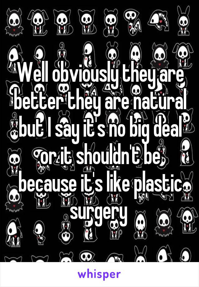 Well obviously they are better they are natural but I say it's no big deal or it shouldn't be because it's like plastic surgery 