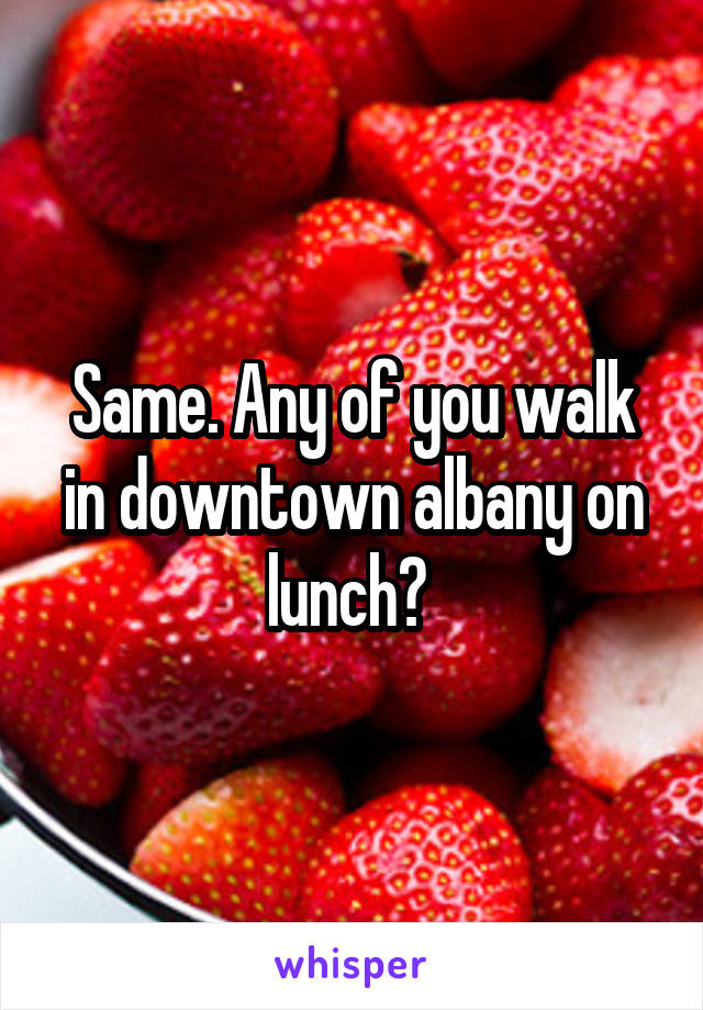 Same. Any of you walk in downtown albany on lunch? 