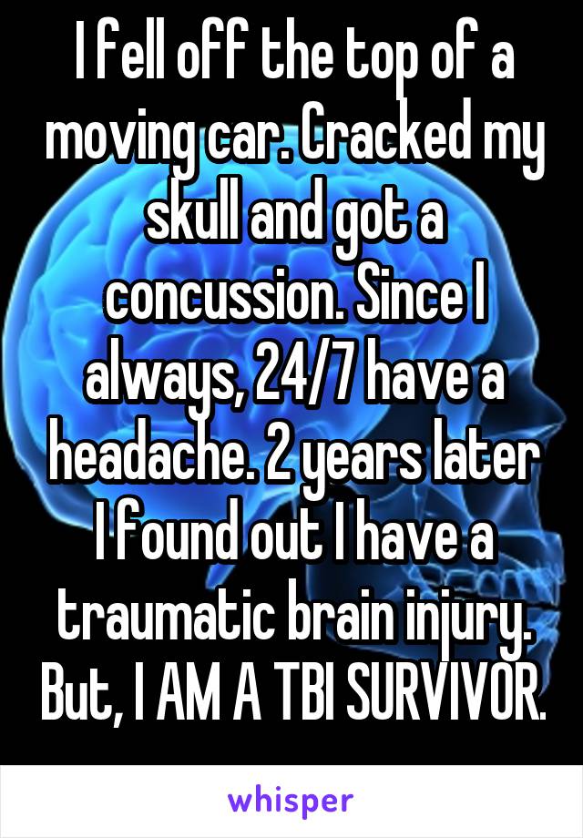 I fell off the top of a moving car. Cracked my skull and got a concussion. Since I always, 24/7 have a headache. 2 years later I found out I have a traumatic brain injury. But, I AM A TBI SURVIVOR. 