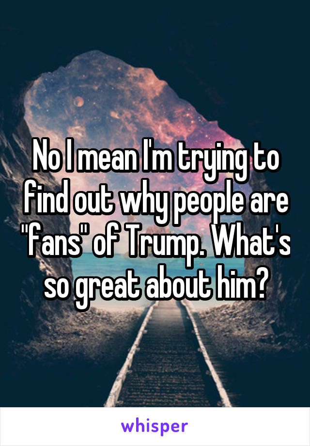 No I mean I'm trying to find out why people are "fans" of Trump. What's so great about him?