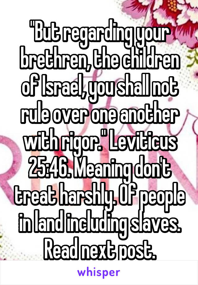 "But regarding your brethren, the children of Israel, you shall not rule over one another with rigor." Leviticus 25:46. Meaning don't treat harshly. Of people in land including slaves. Read next post.