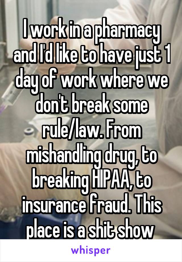 I work in a pharmacy and I'd like to have just 1 day of work where we don't break some rule/law. From mishandling drug, to breaking HIPAA, to insurance fraud. This place is a shit show 