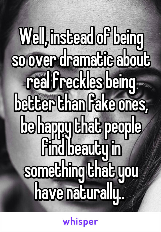 Well, instead of being so over dramatic about real freckles being better than fake ones, be happy that people find beauty in something that you have naturally.. 