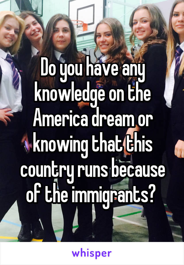 Do you have any knowledge on the America dream or knowing that this country runs because of the immigrants? 