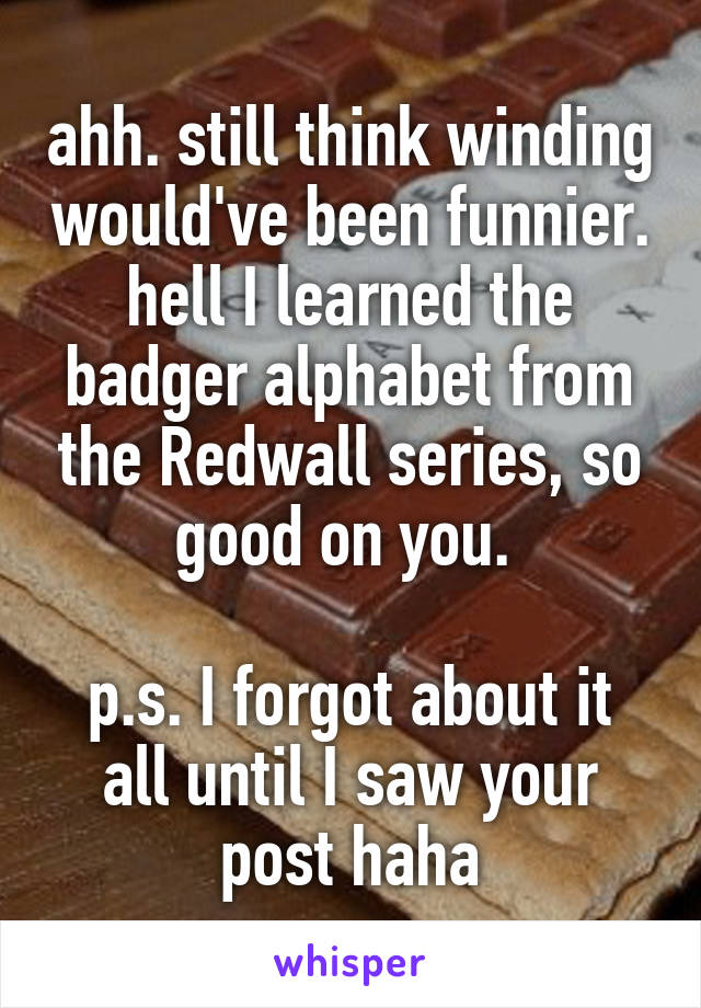 ahh. still think winding would've been funnier.
hell I learned the badger alphabet from the Redwall series, so good on you. 

p.s. I forgot about it all until I saw your post haha