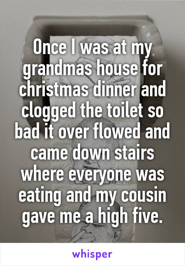 Once I was at my grandmas house for christmas dinner and clogged the toilet so bad it over flowed and came down stairs where everyone was eating and my cousin gave me a high five.