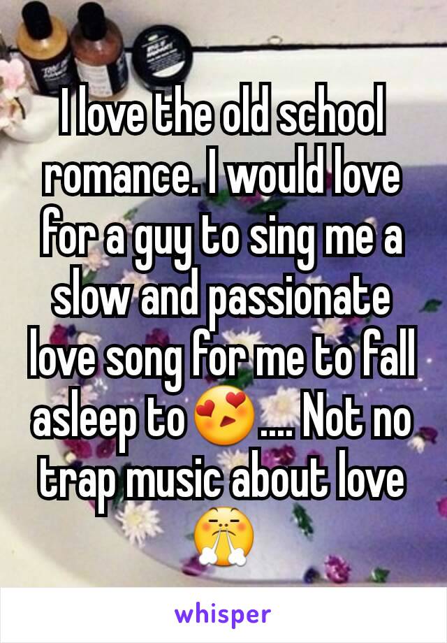 I love the old school romance. I would love for a guy to sing me a slow and passionate love song for me to fall asleep to😍.... Not no trap music about love 😤