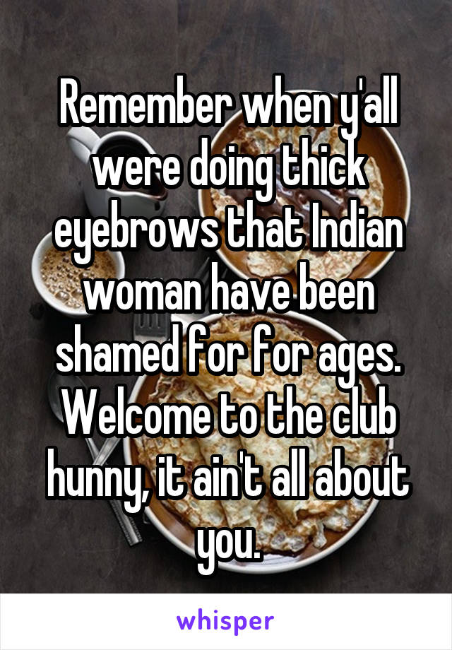 Remember when y'all were doing thick eyebrows that Indian woman have been shamed for for ages. Welcome to the club hunny, it ain't all about you.