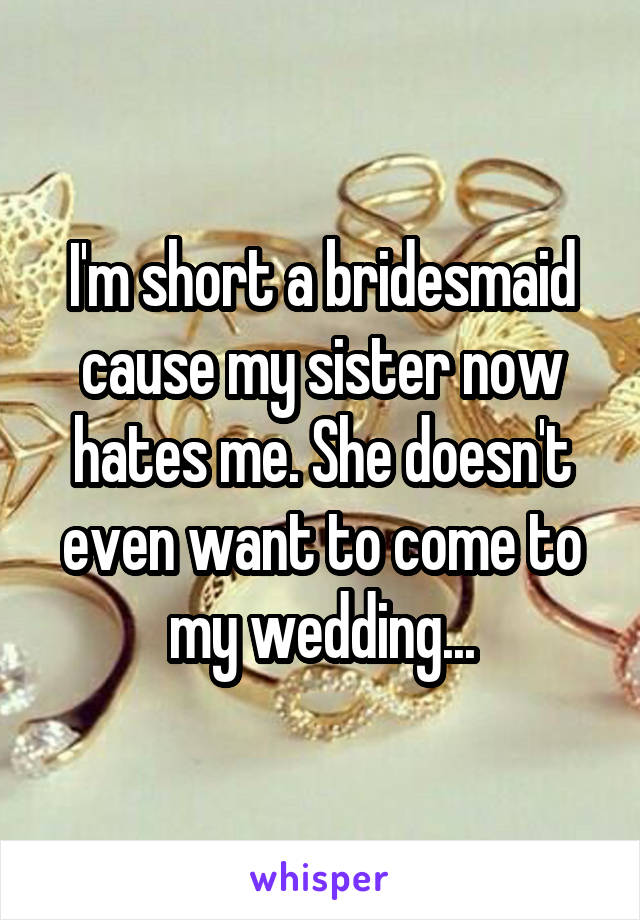 I'm short a bridesmaid cause my sister now hates me. She doesn't even want to come to my wedding...
