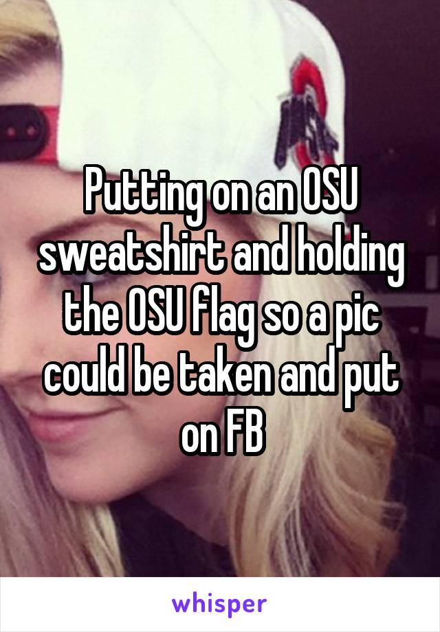 Putting on an OSU sweatshirt and holding the OSU flag so a pic could be taken and put on FB