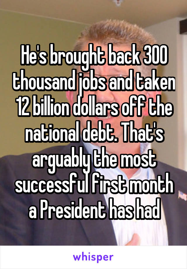 He's brought back 300 thousand jobs and taken 12 billion dollars off the national debt. That's arguably the most successful first month a President has had