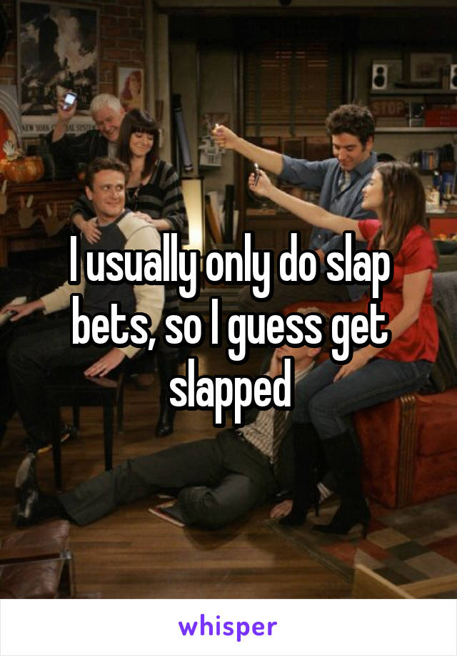 I usually only do slap bets, so I guess get slapped