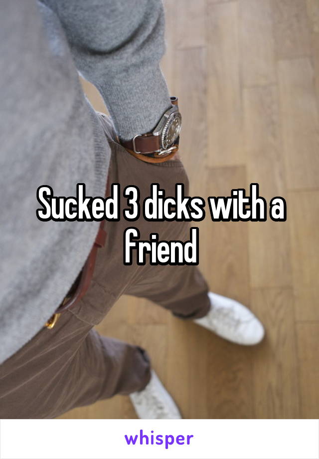 Sucked 3 dicks with a friend