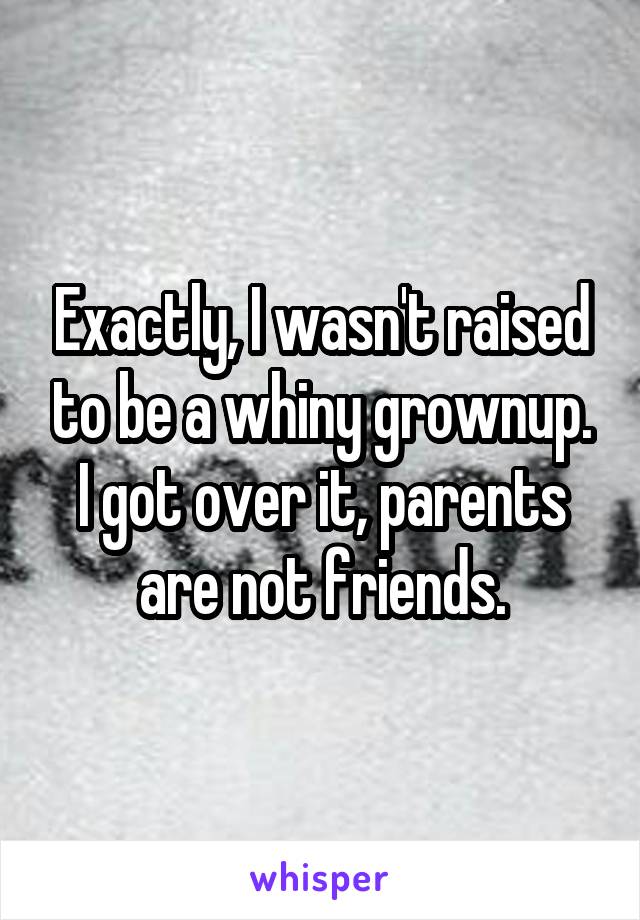 Exactly, I wasn't raised to be a whiny grownup. I got over it, parents are not friends.