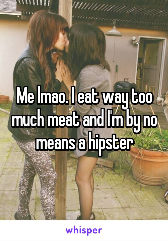 Me lmao. I eat way too much meat and I'm by no means a hipster