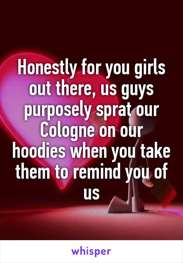 Honestly for you girls out there, us guys purposely sprat our Cologne on our hoodies when you take them to remind you of us