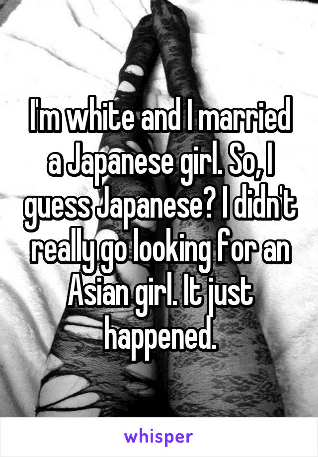 I'm white and I married a Japanese girl. So, I guess Japanese? I didn't really go looking for an Asian girl. It just happened.