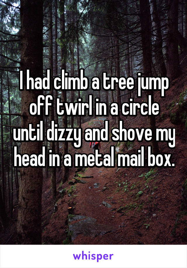 I had climb a tree jump off twirl in a circle until dizzy and shove my head in a metal mail box. 