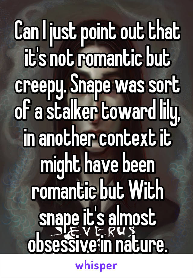 Can I just point out that it's not romantic but creepy. Snape was sort of a stalker toward lily, in another context it might have been romantic but With snape it's almost obsessive in nature.