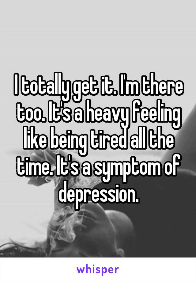 I totally get it. I'm there too. It's a heavy feeling like being tired all the time. It's a symptom of depression.