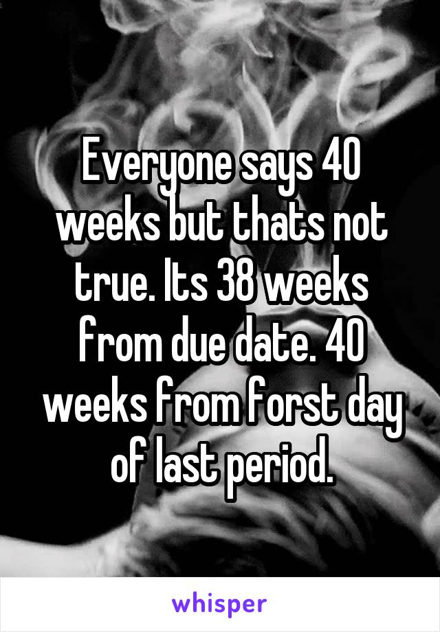 Everyone says 40 weeks but thats not true. Its 38 weeks from due date. 40 weeks from forst day of last period.