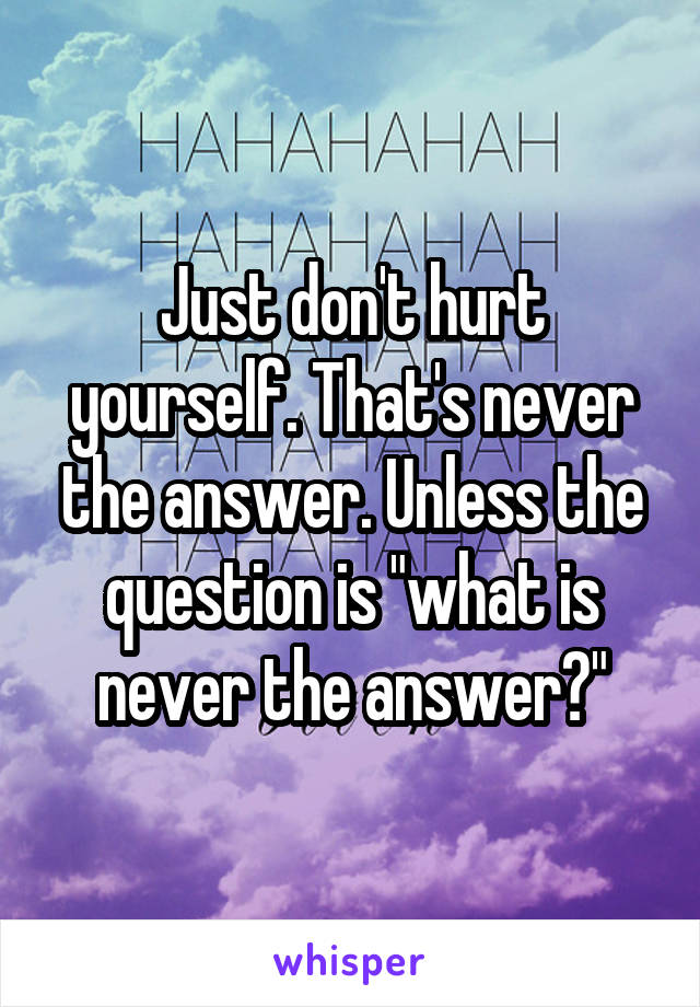 Just don't hurt yourself. That's never the answer. Unless the question is "what is never the answer?"