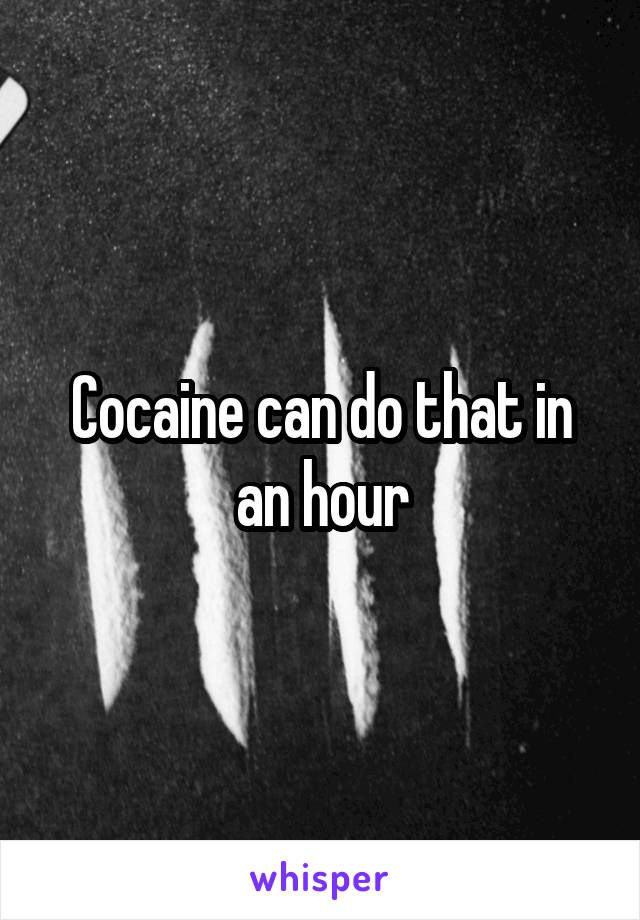 Cocaine can do that in an hour