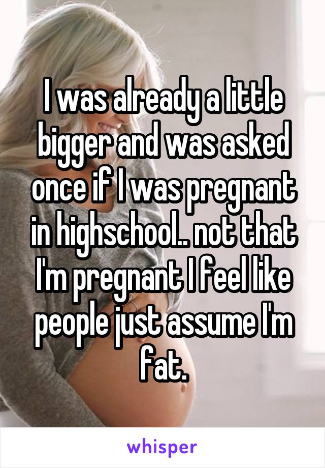 I was already a little bigger and was asked once if I was pregnant in highschool.. not that I'm pregnant I feel like people just assume I'm fat.